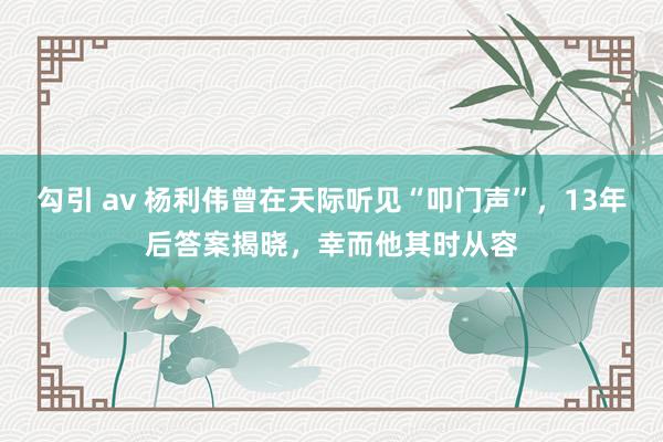 勾引 av 杨利伟曾在天际听见“叩门声”，13年后答案揭晓，幸而他其时从容