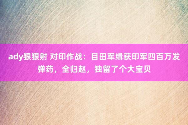 ady狠狠射 对印作战：目田军缉获印军四百万发弹药，全归赵，独留了个大宝贝