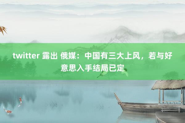 twitter 露出 俄媒：中国有三大上风，若与好意思入手结局已定