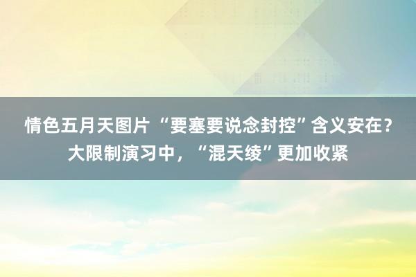 情色五月天图片 “要塞要说念封控”含义安在？大限制演习中，“混天绫”更加收紧