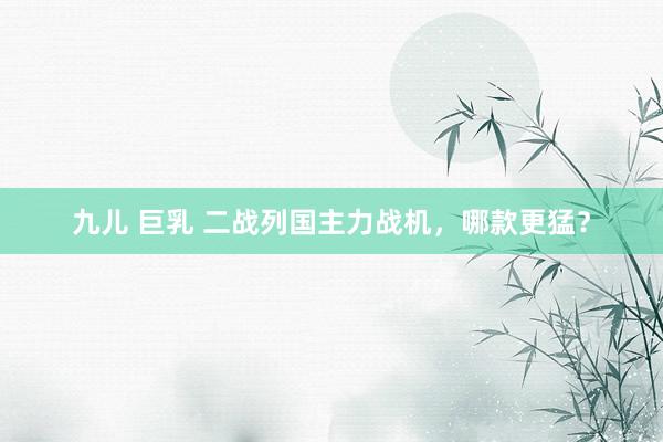 九儿 巨乳 二战列国主力战机，哪款更猛？