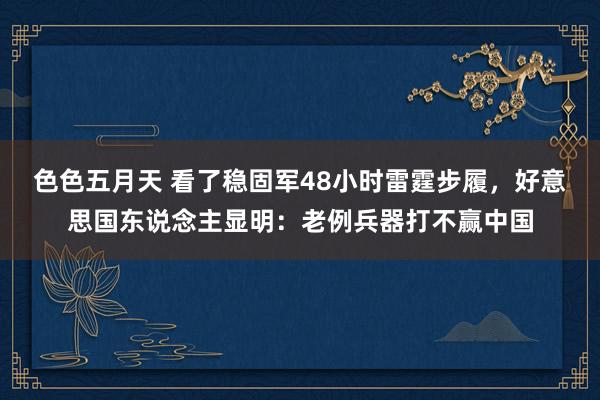 色色五月天 看了稳固军48小时雷霆步履，好意思国东说念主显明：老例兵器打不赢中国