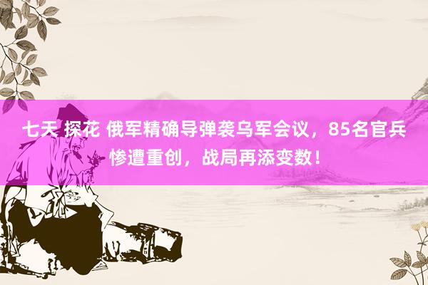 七天 探花 俄军精确导弹袭乌军会议，85名官兵惨遭重创，战局再添变数！