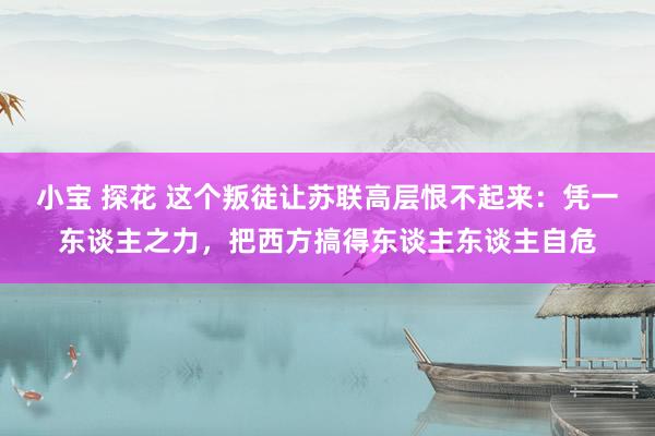 小宝 探花 这个叛徒让苏联高层恨不起来：凭一东谈主之力，把西方搞得东谈主东谈主自危