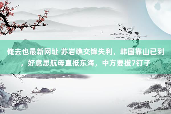 俺去也最新网址 苏岩礁交锋失利，韩国靠山已到，好意思航母直抵东海，中方要拔7钉子