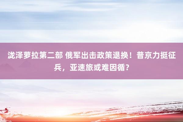 泷泽萝拉第二部 俄军出击政策退换！普京力挺征兵，亚速旅或难因循？