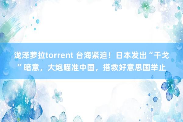 泷泽萝拉torrent 台海紧迫！日本发出“干戈”暗意，大炮瞄准中国，搭救好意思国举止