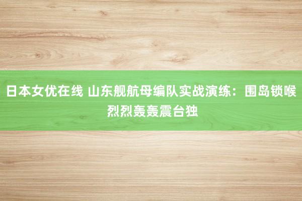 日本女优在线 山东舰航母编队实战演练：围岛锁喉 烈烈轰轰震台独
