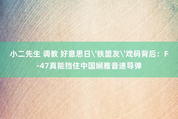 小二先生 调教 好意思日'铁盟友'戏码背后：F-47真能挡住中国娴雅音速导弹