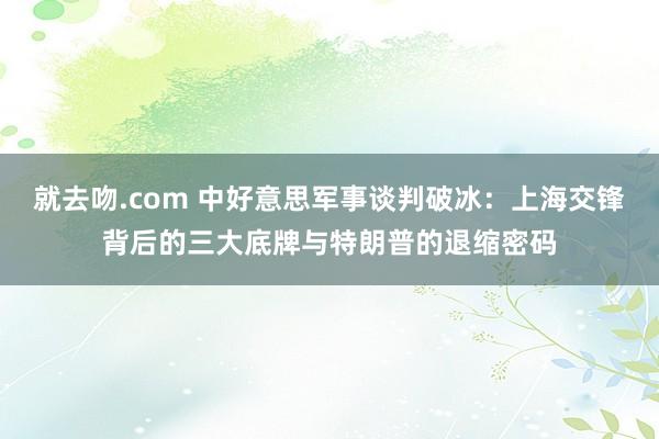 就去吻.com 中好意思军事谈判破冰：上海交锋背后的三大底牌与特朗普的退缩密码