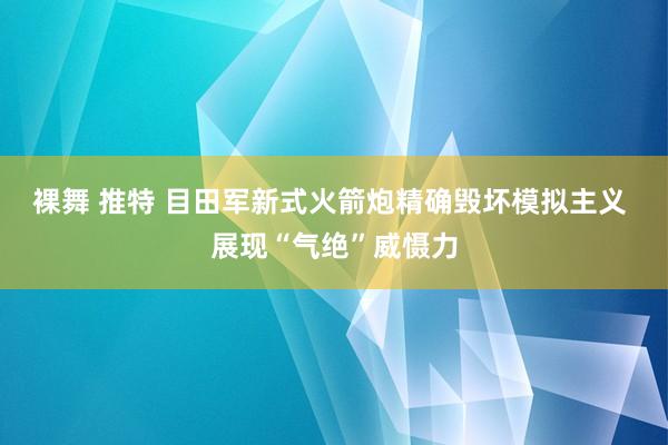 裸舞 推特 目田军新式火箭炮精确毁坏模拟主义 展现“气绝”威慑力