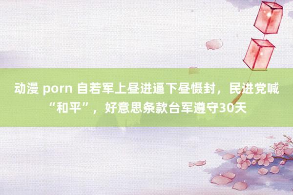 动漫 porn 自若军上昼进逼下昼慑封，民进党喊“和平”，好意思条款台军遵守30天