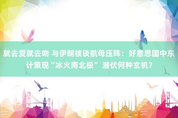 就去爱就去吻 与伊朗核谈航母压阵：好意思国中东计策现“冰火南北极” 潜伏何种玄机？