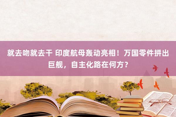 就去吻就去干 印度航母轰动亮相！万国零件拼出巨舰，自主化路在何方？