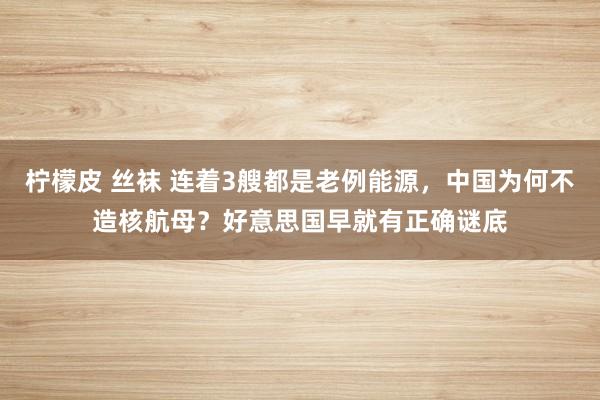 柠檬皮 丝袜 连着3艘都是老例能源，中国为何不造核航母？好意思国早就有正确谜底