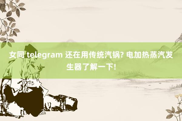 女同 telegram 还在用传统汽锅? 电加热蒸汽发生器了解一下!