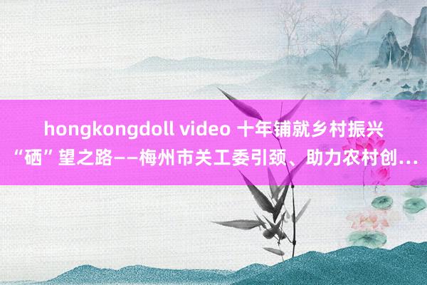 hongkongdoll video 十年铺就乡村振兴“硒”望之路——梅州市关工委引颈、助力农村创…
