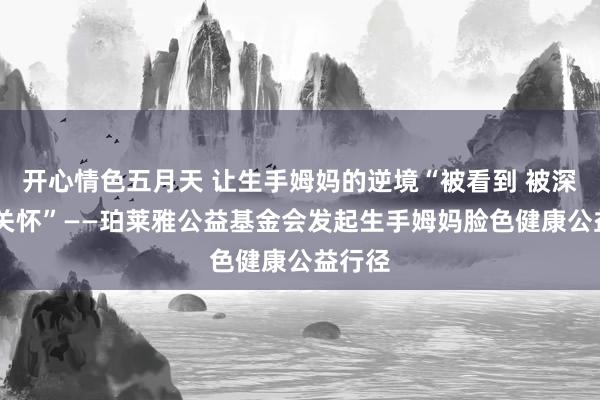 开心情色五月天 让生手姆妈的逆境“被看到 被深爱 被关怀”——珀莱雅公益基金会发起生手姆妈脸色健康公益行径