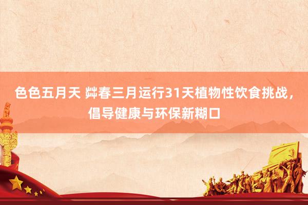 色色五月天 茻春三月运行31天植物性饮食挑战，倡导健康与环保新糊口