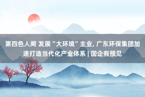 第四色人阁 发展“大环境”主业, 广东环保集团加速打造当代化产业体系 | 国企有预见