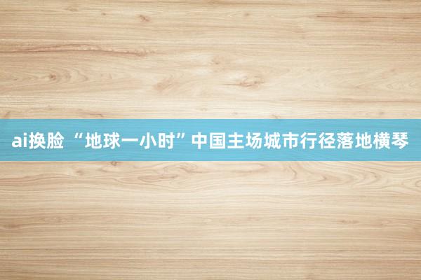 ai换脸 “地球一小时”中国主场城市行径落地横琴