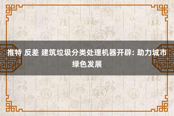 推特 反差 建筑垃圾分类处理机器开辟: 助力城市绿色发展