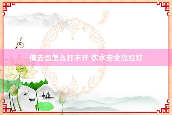 俺去也怎么打不开 饮水安全亮红灯