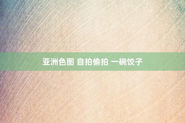 亚洲色图 自拍偷拍 一碗饺子