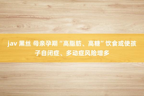 jav 黑丝 母亲孕期“高脂肪、高糖”饮食或使孩子自闭症、多动症风险增多