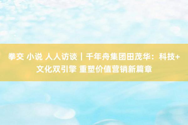 拳交 小说 人人访谈｜千年舟集团田茂华：科技+文化双引擎 重塑价值营销新篇章