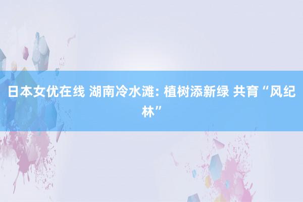 日本女优在线 湖南冷水滩: 植树添新绿 共育“风纪林”