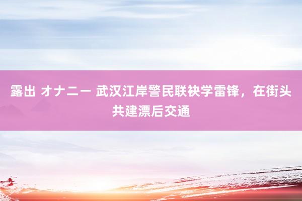 露出 オナニー 武汉江岸警民联袂学雷锋，在街头共建漂后交通