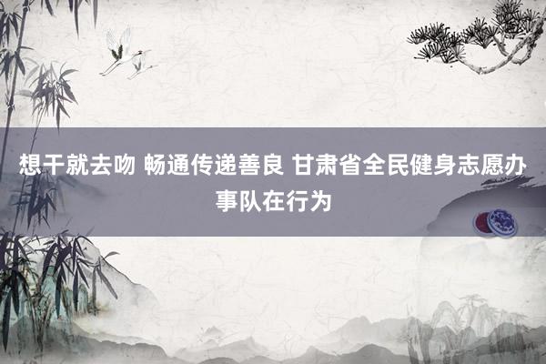 想干就去吻 畅通传递善良 甘肃省全民健身志愿办事队在行为