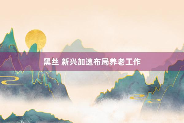 黑丝 新兴加速布局养老工作