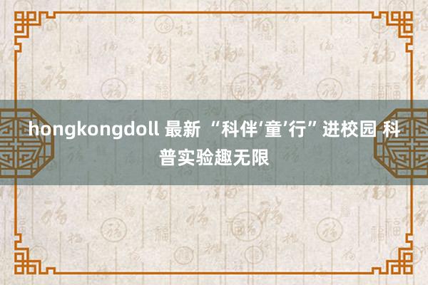 hongkongdoll 最新 “科伴‘童’行”进校园 科普实验趣无限