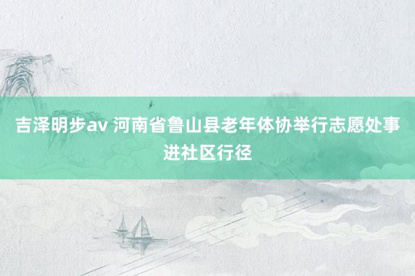 吉泽明步av 河南省鲁山县老年体协举行志愿处事进社区行径