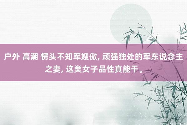 户外 高潮 愣头不知军嫂傲, 顽强独处的军东说念主之妻, 这类女子品性真能干。