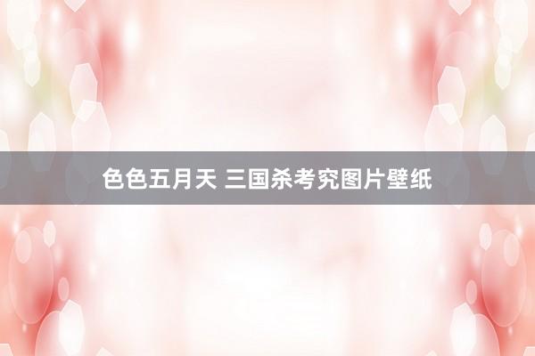 色色五月天 三国杀考究图片壁纸