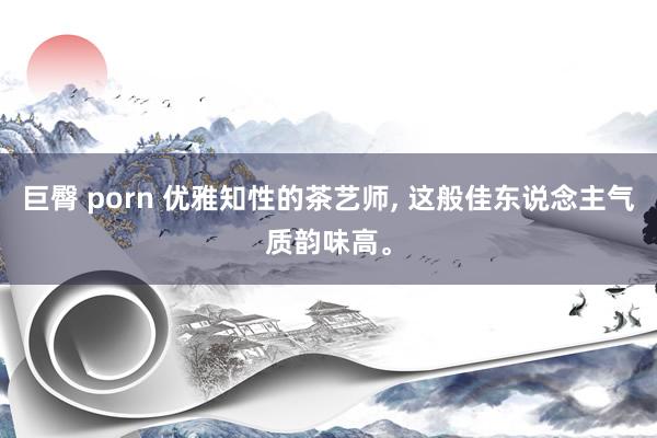 巨臀 porn 优雅知性的茶艺师, 这般佳东说念主气质韵味高。
