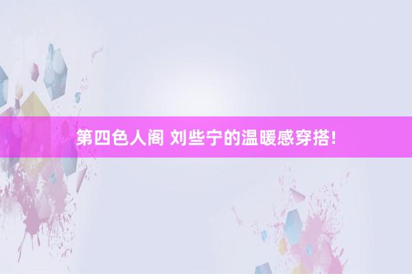 第四色人阁 刘些宁的温暖感穿搭!
