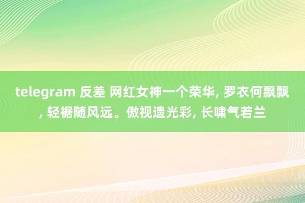 telegram 反差 网红女神一个荣华, 罗衣何飘飘, 轻裾随风远。傲视遗光彩, 长啸气若兰