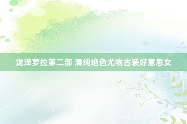 泷泽萝拉第二部 清纯绝色尤物古装好意思女