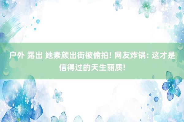 户外 露出 她素颜出街被偷拍! 网友炸锅: 这才是信得过的天生丽质!