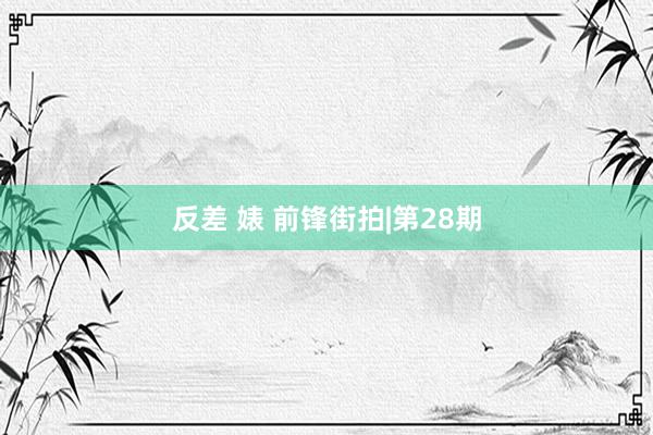 反差 婊 前锋街拍|第28期