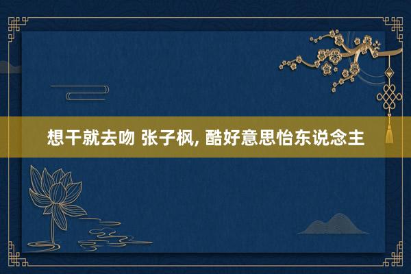 想干就去吻 张子枫, 酷好意思怡东说念主