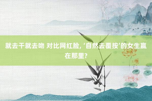 就去干就去吻 对比网红脸, ‘自然去覆按’的女生赢在那里?
