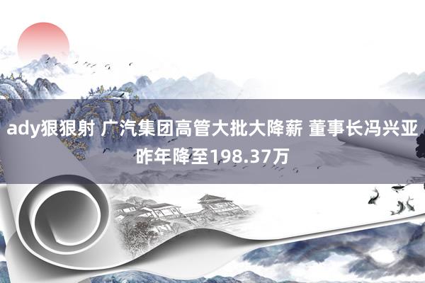 ady狠狠射 广汽集团高管大批大降薪 董事长冯兴亚昨年降至198.37万