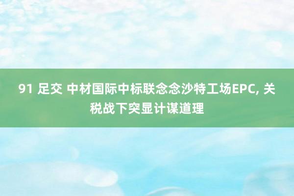 91 足交 中材国际中标联念念沙特工场EPC, 关税战下突显计谋道理