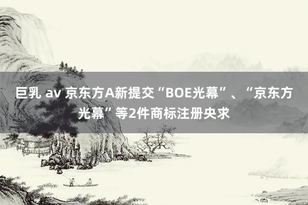 巨乳 av 京东方A新提交“BOE光幕”、“京东方光幕”等2件商标注册央求
