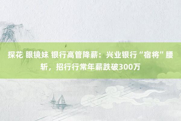 探花 眼镜妹 银行高管降薪：兴业银行“宿将”腰斩，招行行常年薪跌破300万